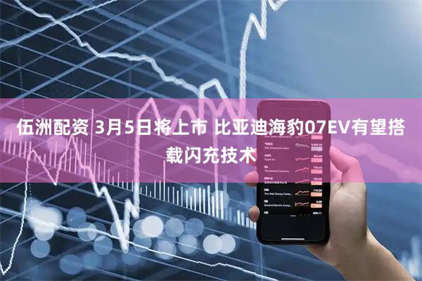 伍洲配资 3月5日将上市 比亚迪海豹07EV有望搭载闪充技术
