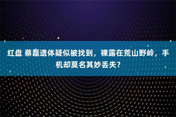红盘 蔡磊遗体疑似被找到，裸露在荒山野岭，手机却莫名其妙丢失？