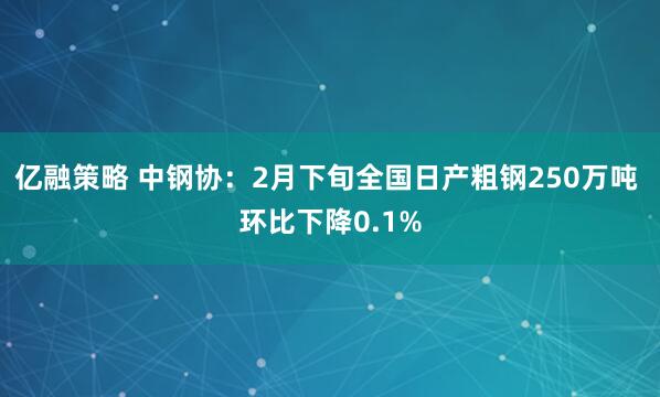 亿融策略 中钢协：2月下旬全国日产粗钢250万吨 环比下降0.1%