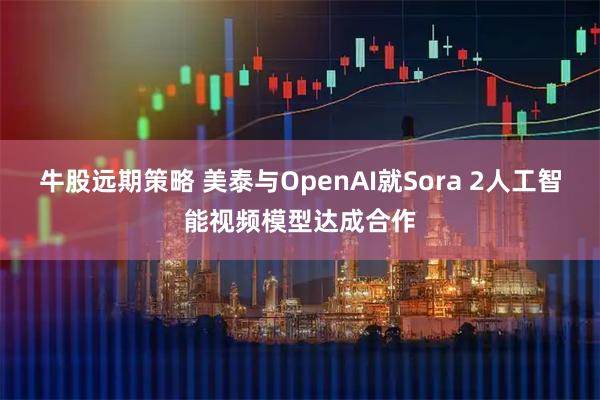 牛股远期策略 美泰与OpenAI就Sora 2人工智能视频模型达成合作