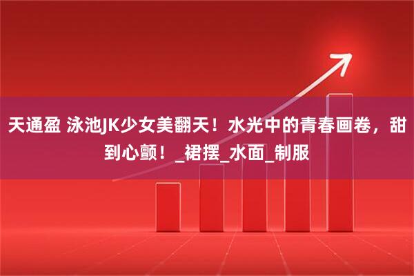 天通盈 泳池JK少女美翻天！水光中的青春画卷，甜到心颤！_裙摆_水面_制服