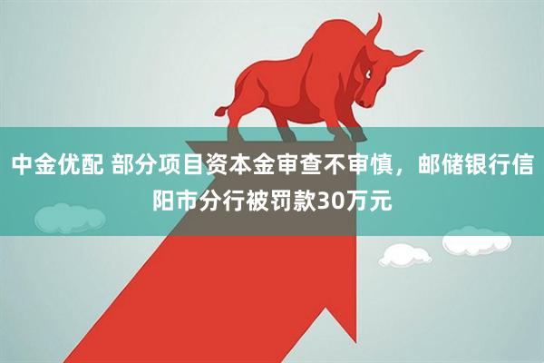 中金优配 部分项目资本金审查不审慎，邮储银行信阳市分行被罚款30万元