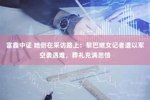 富鑫中证 她倒在采访路上：黎巴嫩女记者遭以军空袭遇难，葬礼充满悲愤