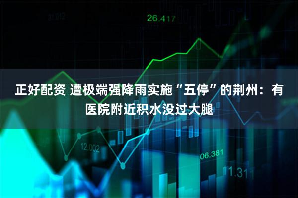 正好配资 遭极端强降雨实施“五停”的荆州：有医院附近积水没过大腿