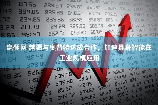 赢翻网 越疆与奥普特达成合作，加速具身智能在工业规模应用