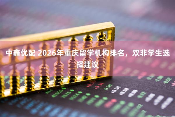 中鑫优配 2026年重庆留学机构排名，双非学生选择建议