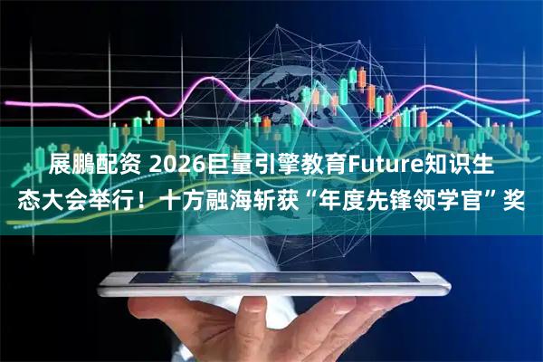 展鵬配资 2026巨量引擎教育Future知识生态大会举行！十方融海斩获“年度先锋领学官”奖