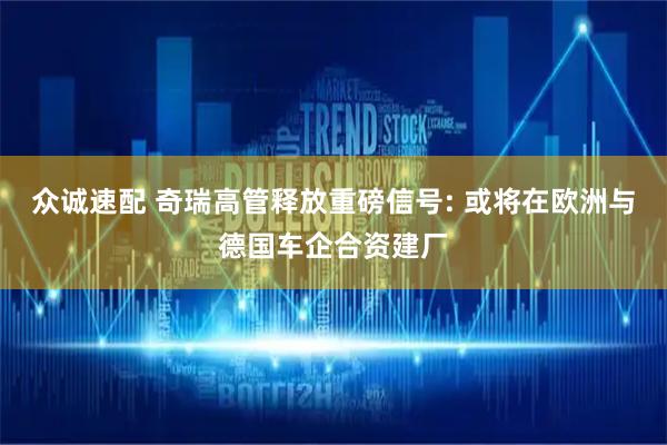 众诚速配 奇瑞高管释放重磅信号: 或将在欧洲与德国车企合资建厂