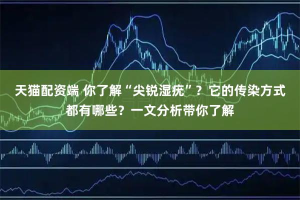 天猫配资端 你了解“尖锐湿疣”？它的传染方式都有哪些？一文分析带你了解