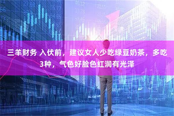 三羊财务 入伏前，建议女人少吃绿豆奶茶，多吃3种，气色好脸色红润有光泽