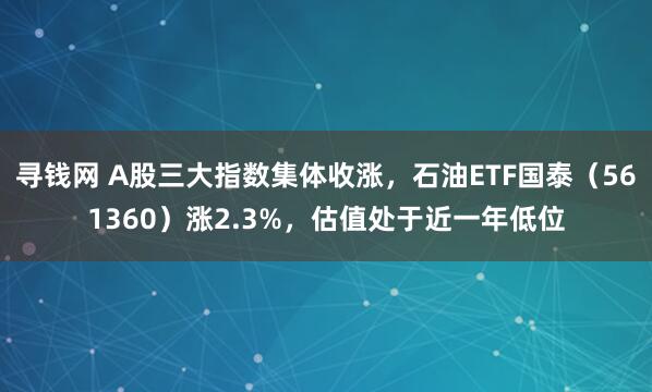 寻钱网 A股三大指数集体收涨，石油ETF国泰（561360）涨2.3%，估值处于近一年低位