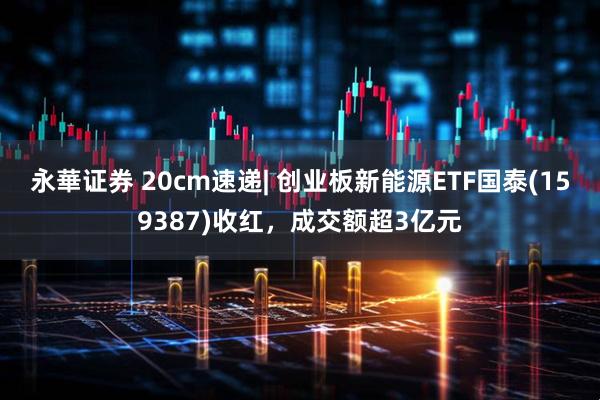 永華证券 20cm速递| 创业板新能源ETF国泰(159387)收红，成交额超3亿元