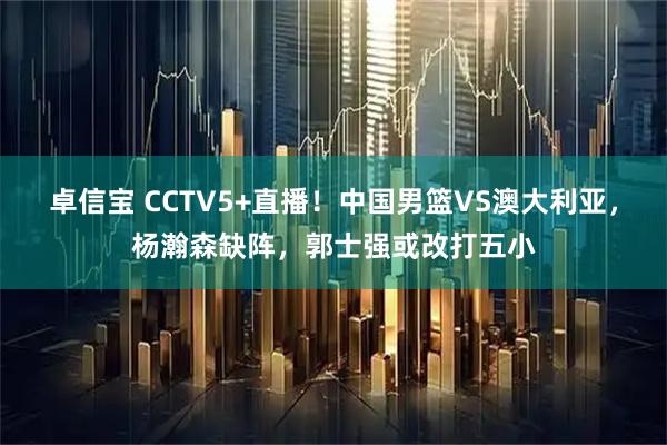 卓信宝 CCTV5+直播！中国男篮VS澳大利亚，杨瀚森缺阵，郭士强或改打五小