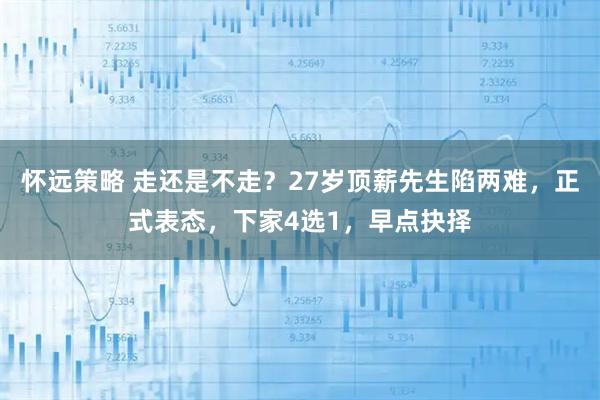 怀远策略 走还是不走？27岁顶薪先生陷两难，正式表态，下家4选1，早点抉择
