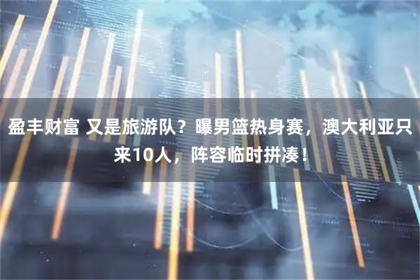 盈丰财富 又是旅游队？曝男篮热身赛，澳大利亚只来10人，阵容临时拼凑！