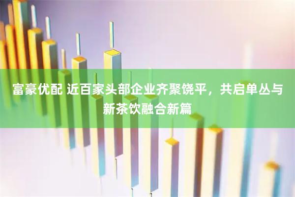 富豪优配 近百家头部企业齐聚饶平，共启单丛与新茶饮融合新篇