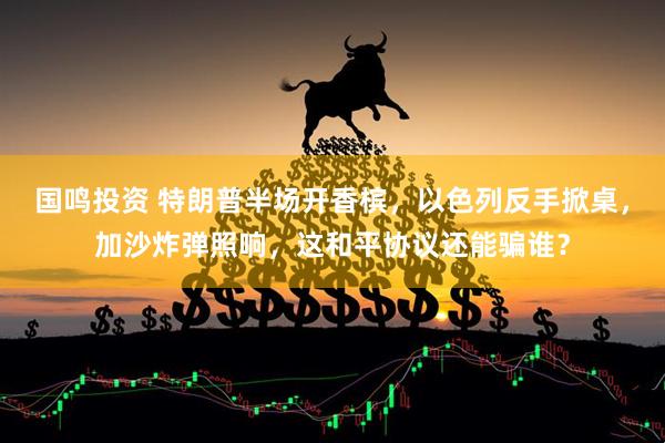国鸣投资 特朗普半场开香槟，以色列反手掀桌，加沙炸弹照响，这和平协议还能骗谁？